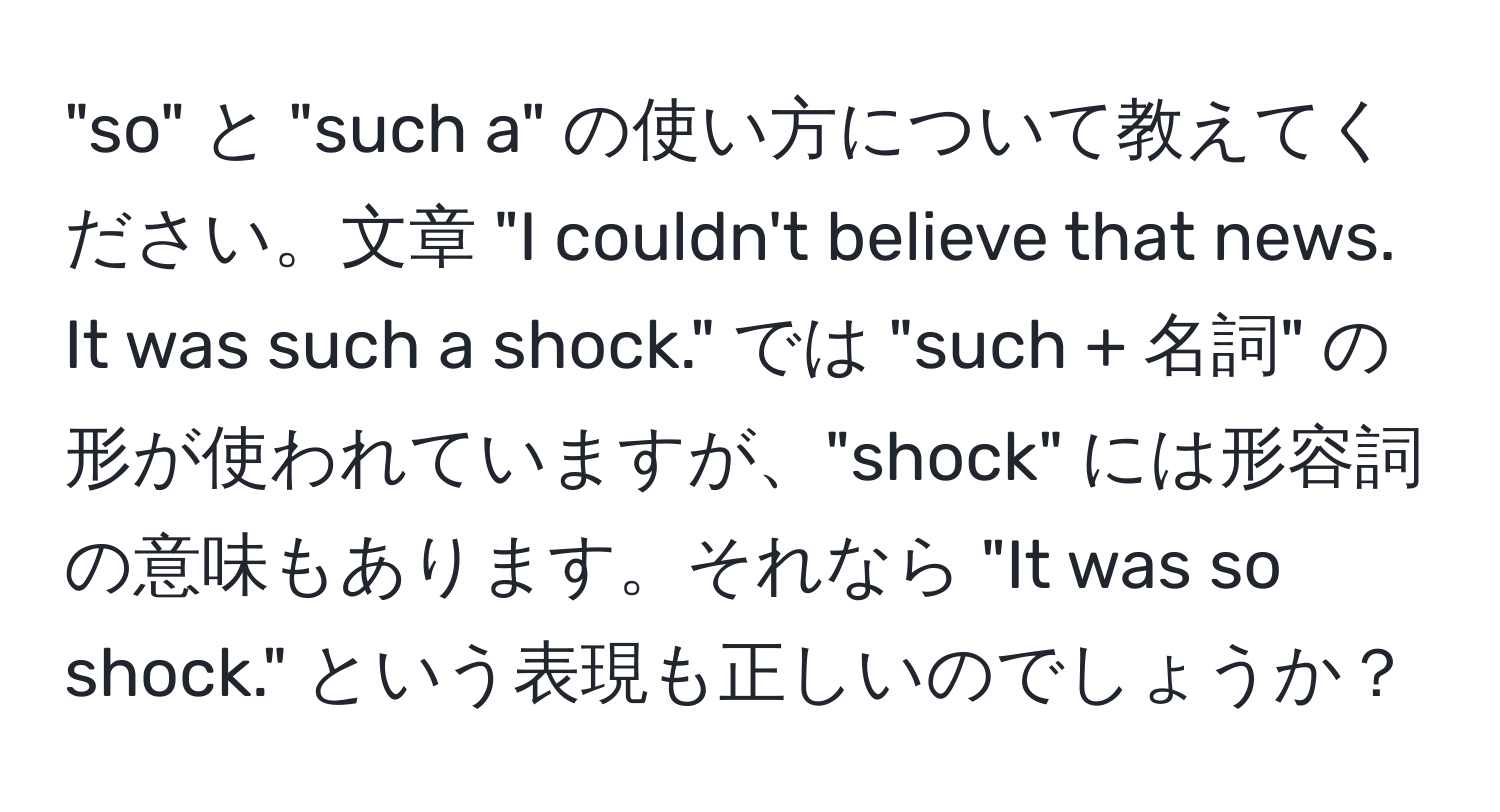 "so" と "such a" の使い方について教えてください。文章 "I couldn't believe that news. It was such a shock." では "such + 名詞" の形が使われていますが、"shock" には形容詞の意味もあります。それなら "It was so shock." という表現も正しいのでしょうか？