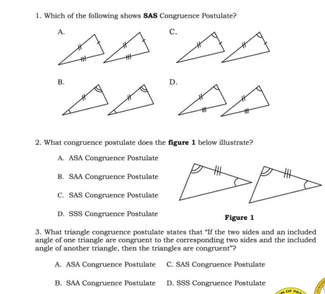 Which of the following shows SAS Congruence Postulate?
c
*
D
2. What congruence postulate does the figure 1 below illustrate?
A. ASA Congruence Postulate
B.  SAA Congruence Postulate
C.  SAS Congruence Postulate
D.  SSS Congruence Postulate Figure 1
3. What triangle congruence postulate states that “If the two sides and an included
angle of one triangle are congruent to the corresponding two sides and the included
angle of another triangle, then the triangles are congruent"?
A. ASA Congruence Postulate C. SAS Congruence Postulate
B.  SAA Congruence Postulate D. SSS Congruence Postulate