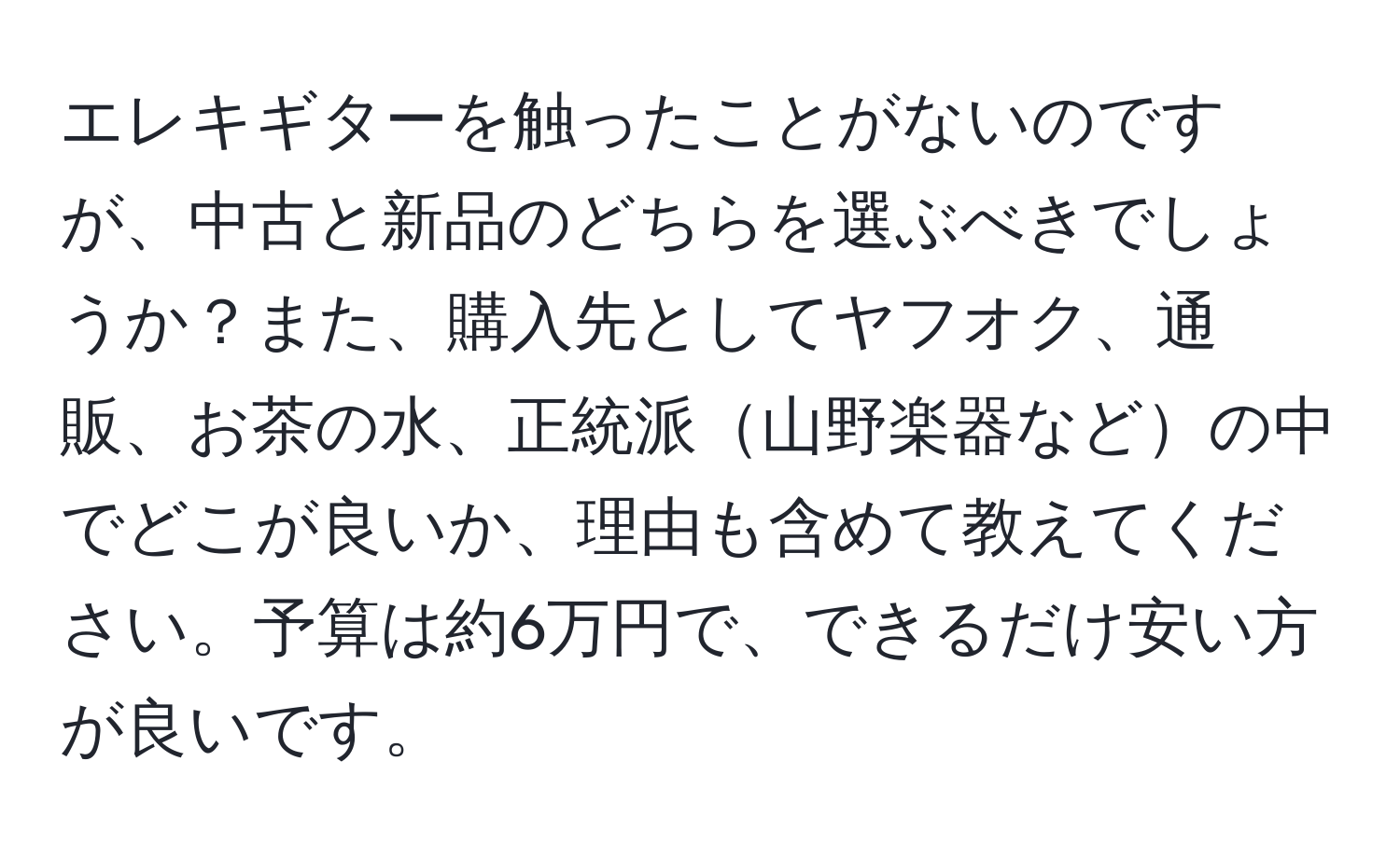 エレキギターを触ったことがないのですが、中古と新品のどちらを選ぶべきでしょうか？また、購入先としてヤフオク、通販、お茶の水、正統派山野楽器などの中でどこが良いか、理由も含めて教えてください。予算は約6万円で、できるだけ安い方が良いです。