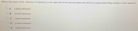 What is the name of the collection of elements on the right side of the periodic table with electrons sequentially filling orbitals in their valence?
A. s-block elements
B. d-block elements
C. f block elements
D. p-block elements
E. i block elements