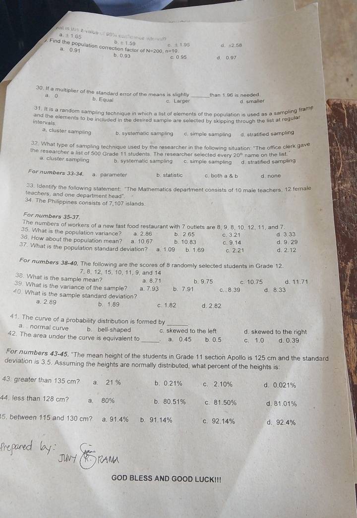 a. ± 1 65
hat is this 2-value of 80% conficence intorvat? b. ± 1.59 C ± 1.95 d . +2:58. Find the population correction factor of N=200,n=10.
a. 0.91 b 0.93 c. 0.95 d. 0.97
30. If a multiplier of the standard error of the means is slightly _than 1.96 is needed.
a 0 b. Equal
c. Larger d. smaller
31. It is a random sampling technique in which a list of elements of the population is used as a sampling frame
and the elements to be included in the desired sample are selected by skipping through the list at regular
intervals
a, cluster sampling b. systematic sampling c. simple sampling d. stratified sampling
32. What type of sampling technique used by the researcher in the following situation: "The office clerk gave
the researcher a list of 500 Grade 11 students. The researcher selected every 20^(th) name on the list.
a. cluster sampling b. systematic sampling c. simple sampling d. stratified sampling
For numbers 33-34. a. parameter b. statistic c. both a & b d none
33. Identify the following statement: "The Mathematics department consists of 10 male teachers, 12 female
teachers, and one department head"
34. The Philippines consists of 7,107 islands
For numbers 35-37.
The numbers of workers of a new fast food restaurant with 7 outlets are 8, 9, 8, 10, 12, 11, and 7.
35. What is the population variance? a. 2.86 b. 2.65 c. 3.21
36. How about the population mean? a. 10.67 b. 10.83 c. 9.14 d. 9. 29 d 3 33
37. What is the population standard deviation? a. 1.09 b. 1.69 c. 2.21 d. 2.12
For numbers 38-40, The following are the scores of 8 randomly selected students in Grade 12.
7, 8, 12, 15, 10, 11, 9, and 14
38. What is the sample mean? a 8.71 b. 9.75 c. 10.75 d. 11.71
39. What is the variance of the sample? a. 7.93 b. 7.91 c. 8.39 d. 8.33
40. What is the sample standard deviation?
a. 2.89 b. 1.89 c. 1.82 d. 2.82
41. The curve of a probability distribution is formed by
a. . normal curve b. bell-shaped c. skewed to the left d. skewed to the right
42. The area under the curve is equivalent to_  a. 0.45 b. 0.5 c. 1.0 d. 0.39
For numbers 43-45. "The mean height of the students in Grade 11 section Apollo is 125 cm and the standard
deviation is 3.5. Assuming the heights are normally distributed, what percent of the heights is:
43: greater than 135 cm? a. 21 % b. 0.21% c. 2.10% d. 0.021%
44. less than 128 cm? a, 80% b. 80.51% c. 81.50% d. 81.01%
5. between 115 and 130 cm? a. 91.4% b. 91.14% c. 92.14% d. 92.4%
GOD BLESS AND GOOD LUCK!!!