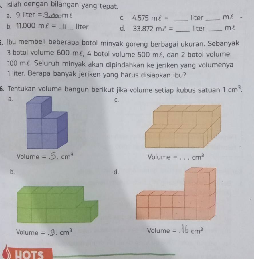 Isilah dengan bilangan yang tepat.
a. 9liter= _
C. 4.575mell = _liter _ml
b. 11.000mell = _liter d. 33.872mell = _liter _ml
. lbu membeli beberapa botol minyak goreng berbagai ukuran. Sebanyak
3 botol volume 600 mł, 4 botol volume 500 m£, dan 2 botol volume
100 m£. Seluruh minyak akan dipindahkan ke jeriken yang volumenya
1 liter. Berapa banyak jeriken yang harus disiapkan ibu?
6. Tentukan volume bangun berikut jika volume setiap kubus satuan 1cm^3.
a.
C.
Volume = _ cm^3
b.
d.
Volume = _ cm^3 _ cm^3
HOTS