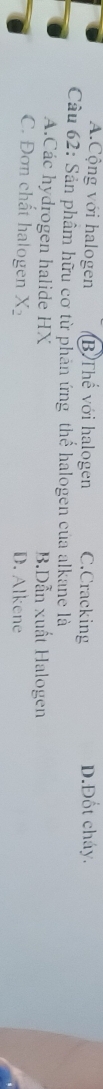 A.Cộng với halogen B Thế với halogen C.Cracking D.Đốt cháy.
Câu 62: Sản phâm hữu cơ từ phản ứng thể halogen của alkane là
A.Các hydrogen halide HX B.Dẫn xuất Halogen
C. Đơn chất halogen X_2 D. Alkene