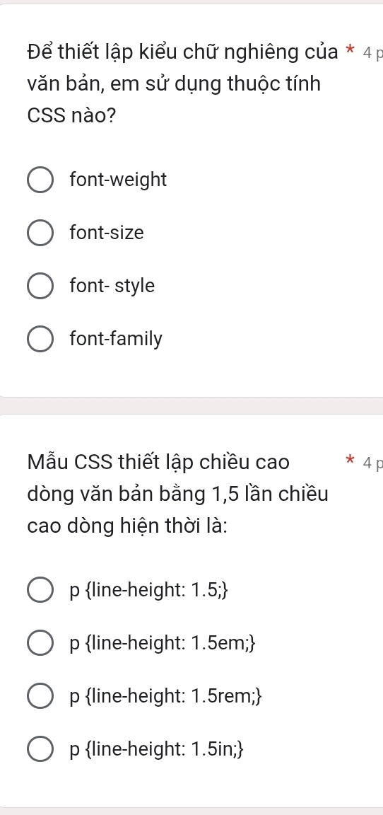 Để thiết lập kiểu chữ nghiêng của * 4 p
văn bản, em sử dụng thuộc tính
CSS nào?
font-weight
font-size
font- style
font-family
Mẫu CSS thiết lập chiều cao 4 p
dòng văn bản bằng 1,5 lần chiều
cao dòng hiện thời là:
p line-height: 1.5;
p line-height: 1.5em;
p line-height: 1.5rem;
p line-height: 1.5in;