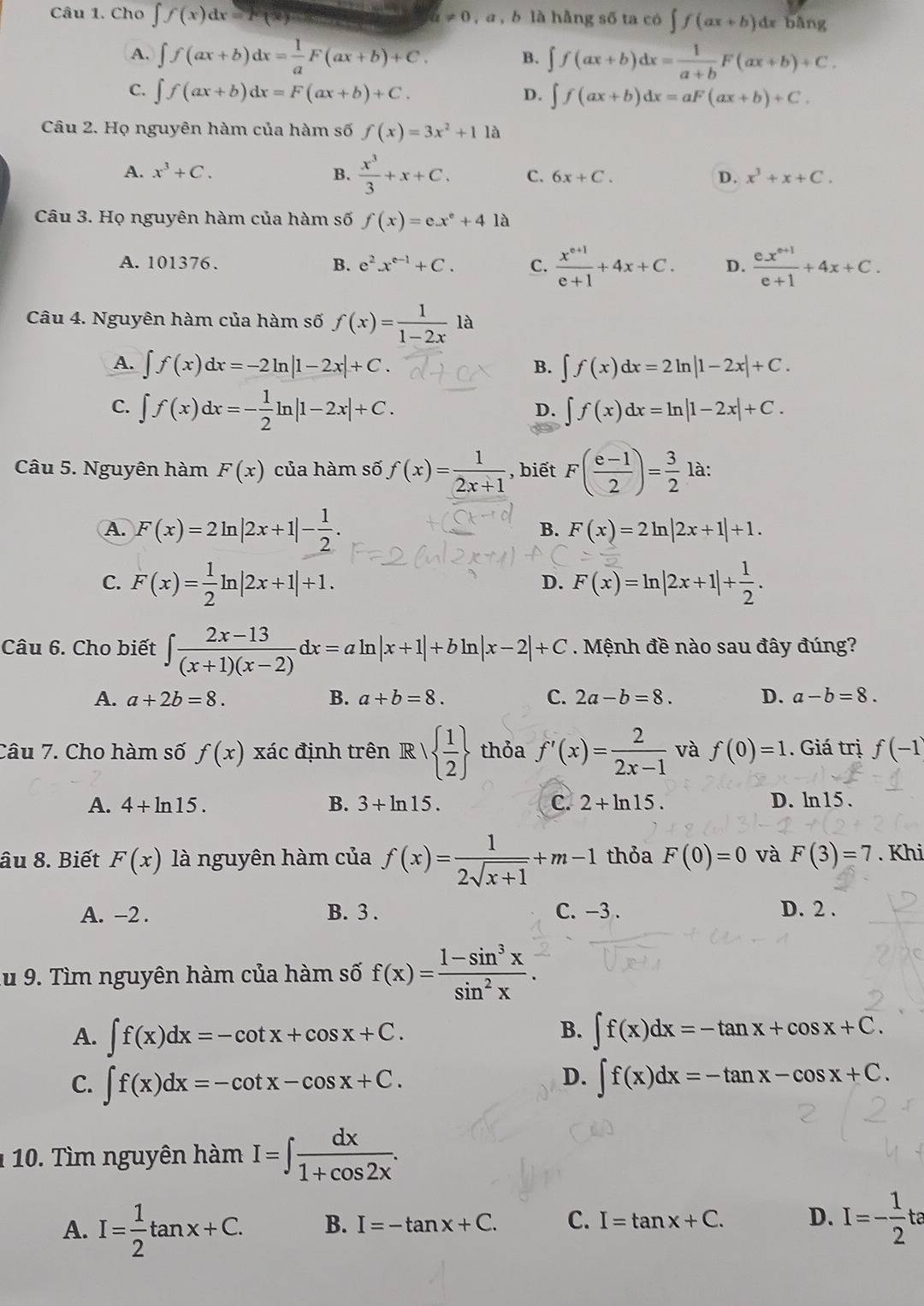 Cho ∈t f(x)dx=F(x) = a!= 0 , a , b là hằng số ta có ∈t f(ax+b)dx bằng
A. ∈t f(ax+b)dx= 1/a F(ax+b)+C. ∈t f(ax+b)dx= 1/a+b F(ax+b)+C.
B.
C. ∈t f(ax+b)dx=F(ax+b)+C. D. ∈t f(ax+b)dx=aF(ax+b)+C.
Câu 2. Họ nguyên hàm của hàm số f(x)=3x^2+11a
A. x^3+C. B.  x^3/3 +x+C. C. 6x+C. D. x^3+x+C.
Câu 3. Họ nguyên hàm của hàm số f(x)=ex^e+41a
A. 101376、 B. e^2x^(e-1)+C. C.  (x^(e+1))/e+1 +4x+C. D.  (ex^(e+1))/e+1 +4x+C.
Câu 4. Nguyên hàm của hàm số f(x)= 1/1-2x 1a
A. ∈t f(x)dx=-2ln |1-2x|+C. ∈t f(x)dx=2ln |1-2x|+C.
B.
C. ∈t f(x)dx=- 1/2 ln |1-2x|+C.
D. ∈t f(x)dx=ln |1-2x|+C.
Câu 5. Nguyên hàm F(x) của hàm số f(x)= 1/2x+1  , biết F( (e-1)/2 )= 3/2 la:
A. F(x)=2ln |2x+1|- 1/2 .
B. F(x)=2ln |2x+1|+1.
C. F(x)= 1/2 ln |2x+1|+1. F(x)=ln |2x+1|+ 1/2 .
D.
Câu 6. Cho biết ∈t  (2x-13)/(x+1)(x-2) dx=aln |x+1|+bln |x-2|+C. Mệnh đề nào sau đây đúng?
A. a+2b=8. B. a+b=8. C. 2a-b=8. D. a-b=8.
Câu 7. Cho hàm số f(x) xác định trên R    1/2  thỏa f'(x)= 2/2x-1  và f(0)=1. Giá trị f(-1
A. 4+ln 15. B. 3+ln 15. C. 2+ln 15. D. ln 15.
âu 8. Biết F(x) là nguyên hàm của f(x)= 1/2sqrt(x+1) +m-1 thỏa F(0)=0 và F(3)=7. Khi
A. -2 . B. 3 . C. −3 . D. 2 .
lu 9. Tìm nguyên hàm của hàm số f(x)= (1-sin^3x)/sin^2x .
B.
A. ∈t f(x)dx=-cot x+cos x+C. ∈t f(x)dx=-tan x+cos x+C.
D.
C. ∈t f(x)dx=-cot x-cos x+C. ∈t f(x)dx=-tan x-cos x+C.
1 10. Tìm nguyên hàm I=∈t  dx/1+cos 2x .
A. I= 1/2 tan x+C. B. I=-tan x+C. C. I=tan x+C. D. I=- 1/2 tt