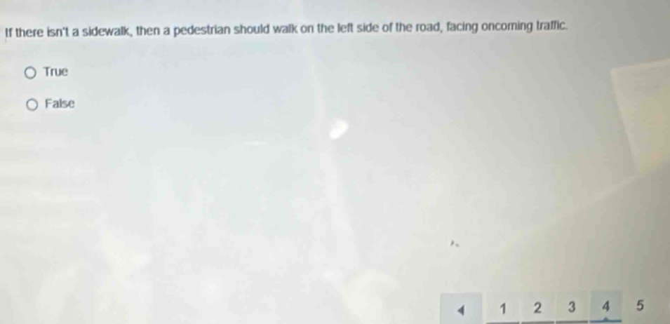 If there isn't a sidewalk, then a pedestrian should walk on the left side of the road, facing oncoming traffic.
True
False
4 1 2 3 4 5