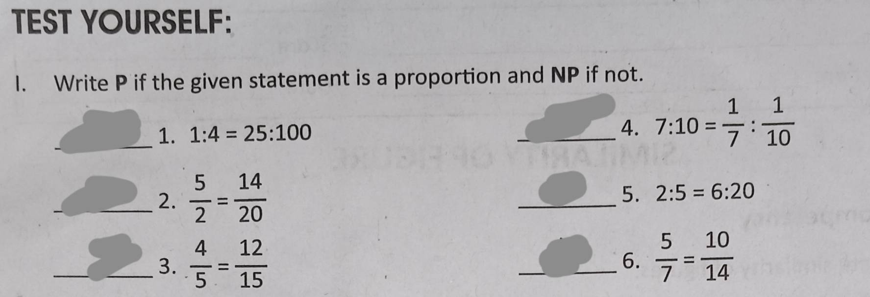 TEST YOURSELF: 
I. Write P if the given statement is a proportion and NP if not. 
_1. 1:4=25:100 _4. 7:10= 1/7 : 1/10 
_2.  5/2 = 14/20 
_5. 2:5=6:20
_3.  4/5 = 12/15 
_6.  5/7 = 10/14 