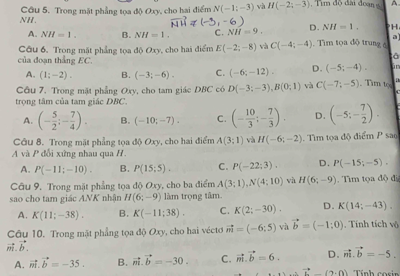 Trong mặt phẳng tọa độ Oxy, cho hai điểm N(-1;-3) và H(-2;-3).  Tim độ đài đoạn thị A.
NH.
A. NH=1. B. NH=1. C. NH=9. D. NH=1. PH
a)
Câu 6. Trong mặt phẳng tọa độ Oxy, cho hai điểm E(-2;-8) và C(-4;-4) Tìm tọa độ trung đ
tâ
của đoạn thẳng EC. ún
A. (1;-2). B. (-3;-6). C. (-6;-12). D. (-5;-4).
Câu 7. Trong mặt phẳng Oxy, cho tam giác DBC có D(-3;-3),B(0;1) và C(-7;-5). Tim tọ a
c
trọng tâm của tam giác DBC.
A. (- 5/2 ;- 7/4 ). B. (-10;-7). C. (- 10/3 ;- 7/3 ). D. (-5;- 7/2 ).
Câu 8. Trong mặt phẳng tọa độ Oxy, cho hai điểm A(3;1) và H(-6;-2). Tìm tọa độ điểm P sao
A và P đối xứng nhau qua H.
A. P(-11;-10). B. P(15;5). C. P(-22;3). D. P(-15;-5).
Câu 9. Trong mặt phẳng tọa độ Oxy, cho ba điểm A(3;1),N(4;10) và H(6;-9).  Tìm tọa độ đị
sao cho tam giác ANK nhận H(6;-9) làm trọng tâm.
A. K(11;-38). B. K(-11;38). C. K(2;-30). D. K(14;-43).
Câu 10. Trong mặt phẳng tọa độ Oxy, cho hai véctơ vector m=(-6;5) và vector b=(-1;0). Tính tích vô
vector m.vector b.
A. vector m.vector b=-35. B. vector m.vector b=-30. C. vector m.vector b=6. D. vector m.vector b=-5.
vector b-(2· 0) Tính cosin