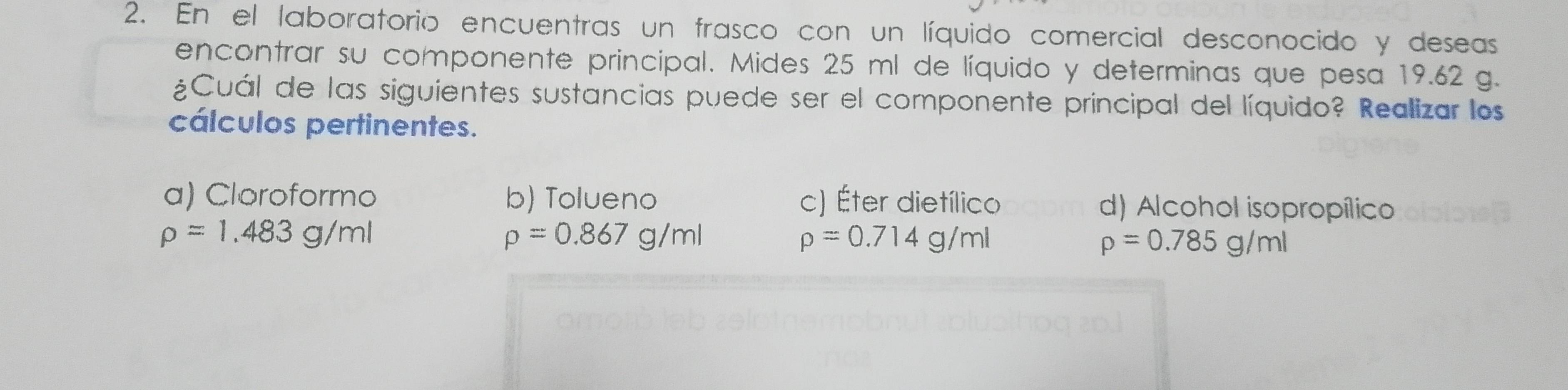 En el laboratorio encuentras un frasco con un líquido comercial desconocido y deseas
encontrar su componente principal. Mides 25 ml de líquido y determinas que pesa 19.62 g.
¿Cuál de las siguientes sustancias puede ser el componente principal del líquido? Realizar los
cálculos pertinentes.
a) Cloroformo b) Tolueno c) Éter dietílico d) Alcohol isopropílico
rho =1.483g/ml
rho =0.867g/ml
rho =0.714g/ml
rho =0.785g/ml