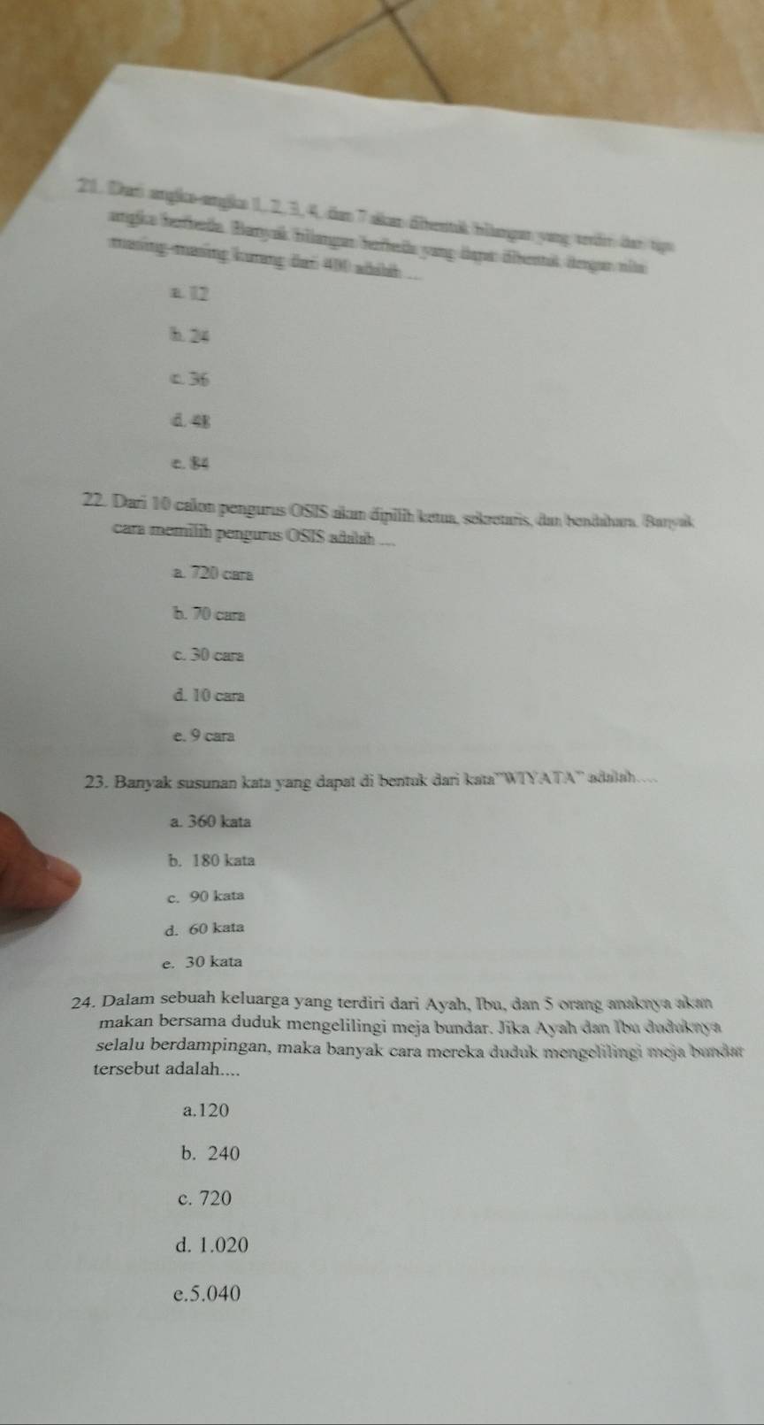 Dań angike-angke 1, 2, 3, 4, dan 7 skan älbentik bllngen yang teön der tips
angie herfbeda. Banyak bilangar herheds yang dspa dibenit degan nits
masing-masing kurang dan 400 adaih ...
a. 12
h. 24
c. 36
d. 4B
c. 84
22. Dari 10 calon pengurus OSIS akun dipilih ketua, sekretaris, dan bendahara. (Banyak
cara memilih pengurus OSIS adalah ...
a. 720 cara
b. 70 cara
c. 30 cara
d. 10 cara
e. 9 cara
23. Banyak susunan kata yang dapat di bentuk dari kata''WIYATA'' adalah.
a. 360 kata
b. 180 kata
c. 90 kata
d. 60 kata
e. 30 kata
24. Dalam sebuah keluarga yang terdiri dari Ayah, Ibu, dan 5 orang anaknya akan
makan bersama duduk mengelilingi meja bundar. Jika Ayah dan Ibu dudukaya
selalu berdampingan, maka banyak cara mereka duduk mengelilingi meja bundat
tersebut adalah....
a. 120
b. 240
c. 720
d. 1.020
e. 5.040