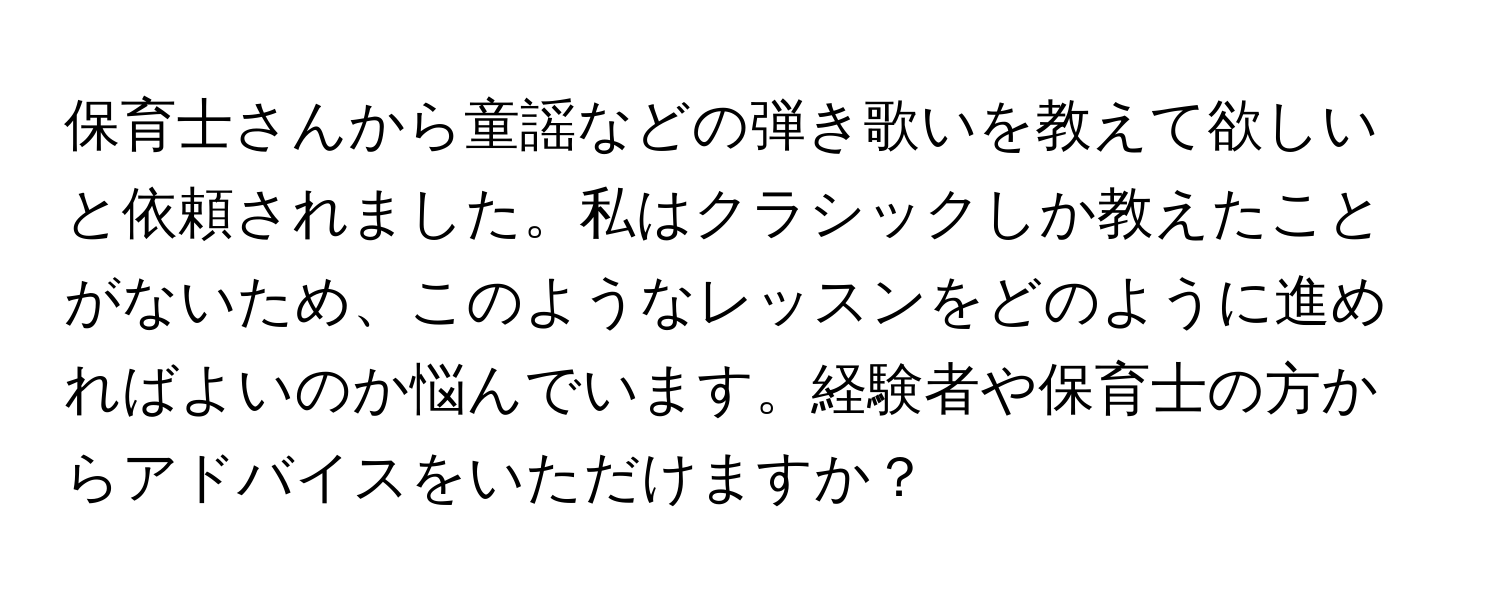 保育士さんから童謡などの弾き歌いを教えて欲しいと依頼されました。私はクラシックしか教えたことがないため、このようなレッスンをどのように進めればよいのか悩んでいます。経験者や保育士の方からアドバイスをいただけますか？