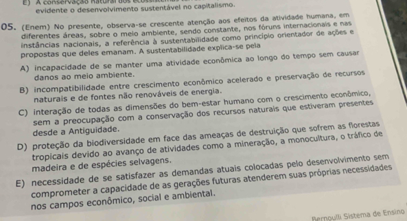 A conservação natural dos ecossiso
evidente o desenvolvimento sustentável no capitalismo.
05. (Enem) No presente, observa-se crescente atenção aos efeitos da atividade humana, em
diferentes áreas, sobre o meio ambiente, sendo constante, nos fóruns internacionais e nas
instâncias nacionais, a referência à sustentabilidade como princípio orientador de ações e
propostas que deles emanam. A sustentabilidade explica-se pela
A) incapacidade de se manter uma atividade econômica ao longo do tempo sem causar
danos ao meio ambiente.
B) incompatibilidade entre crescimento econômico acelerado e preservação de recursos
naturais e de fontes não renováveis de energia.
C) interação de todas as dimensões do bem-estar humano com o crescimento econômico,
sem a preocupação com a conservação dos recursos naturais que estiveram presentes
desde a Antiguidade.
D) proteção da biodiversidade em face das ameaças de destruição que sofrem as florestas
tropicais devido ao avanço de atividades como a mineração, a monocultura, o tráfico de
madeira e de espécies selvagens.
E) necessidade de se satisfazer as demandas atuais colocadas pelo desenvolvimento sem
comprometer a capacidade de as gerações futuras atenderem suas próprias necessidades
nos campos econômico, social e ambiental.
Bernoulli Sistema de Ensino