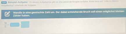 Beispiel-Aufgabe: Zu diesem Aufgabentyp gibt es eine pässende Beispiel-Aufgabe. Kicke dazu auf "Hife zu diesem 
Aufgabentyp'' unteralb der Aufgabe. 
Wandle in eine gemischte Zahl um. Der dabei entstehende Bruch soll einen möglichst kleinen 
Zähler haben.
 18/5 = □ □  □ /□  