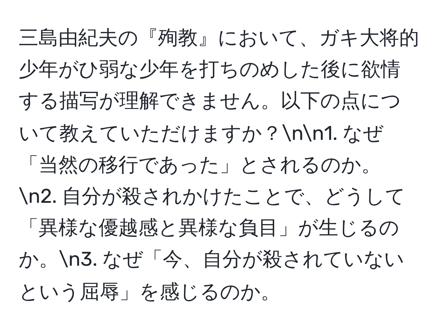 三島由紀夫の『殉教』において、ガキ大将的少年がひ弱な少年を打ちのめした後に欲情する描写が理解できません。以下の点について教えていただけますか？nn1. なぜ「当然の移行であった」とされるのか。n2. 自分が殺されかけたことで、どうして「異様な優越感と異様な負目」が生じるのか。n3. なぜ「今、自分が殺されていないという屈辱」を感じるのか。