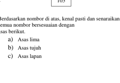 105 
Berdasarkan nombor di atas, kenal pasti dan senaraikan 
emua nombor bersesuaian dengan 
sas berikut. 
a) Asas lima 
b) Asas tujuh 
c) Asas lapan