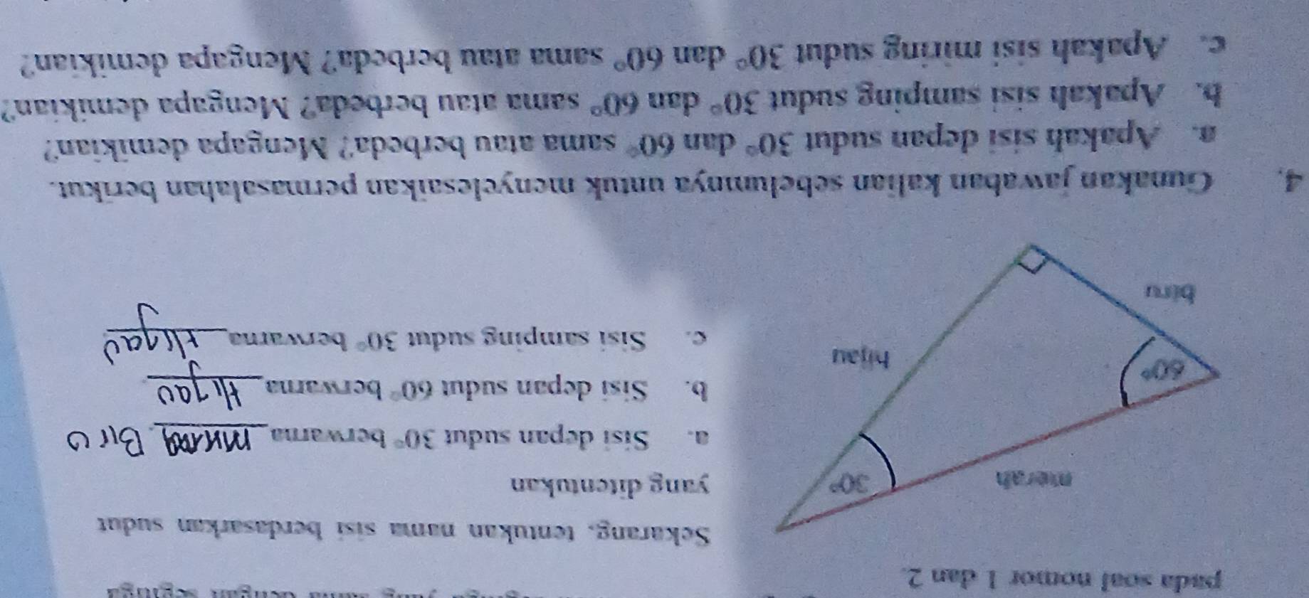 pada soal nomor 1 dan 2.
Sekarang, tentukan nama sisi berdasarkan sudut
yang ditentukan
a. Sisi depan sudut 30° berwarna_
b. Sisi depan sudut 60° berwarna_
c. Sisi samping sudut 30° berwarna_
4. Gunakan jawaban kalian sebelumnya untuk menyelesaikan permasalahan berikut.
a. Apakah sisi depan sudut 30° dan 60° sama atau berbeda? Mengapa demikian?
b. Apakah sisi samping sudut 30° dan 60° sama atau berbeda? Mengapa demikian?
c. Apakah sisi miring sudut 30° dan 60° sama atau berbeda? Mengapa demikian?