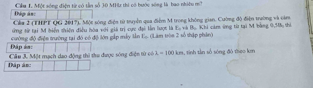 Một sóng điện từ có tần số 30 MHz thì có bước sóng là bao nhiêu m? 
Đáp án: 
Câu 2 (THPT QG 2017). Một sóng điện từ truyền qua điểm M trong không gian. Cường độ điện trường và cảm 
ứng từ tại M biến thiên điều hòa với giá trị cực đại lần lượt là E_0 và B_0. Khi cảm ứng từ tại M bằng 0.5B_0 thì 
cường độ điện trường tại đó có độ lớn gắp mấy lần E_0. (Làm tròn 2 số thập phân) 
Đáp án: 
Câu 3. Một mạch dao động thì thu được sóng điện từ có lambda =100km , tính tần số sóng đó theo km
Đáp án: