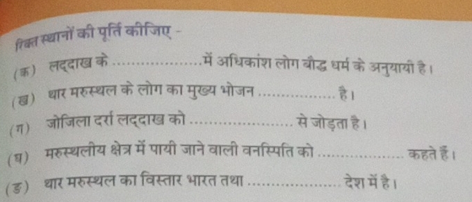 रिक्त स्थानों की पूर्ति कीजिए - 
(क) लद्दाख के_ में अधिकांश लोग बौद्ध धर्म के अनुयायी है। 
(ख) थार मरुस्थल के लोग का मुख्य भोजन_ हl 
(ग) जोजिला दर्रा लद्दाख को _से जोड़ता है। 
(ध) मरुस्थलीय क्षेत्र में पायी जाने वाली वनस्पिति को _कहते हैं। 
(ड) थार मरुस्थल का विस्तार भारत तथा _देश में है।