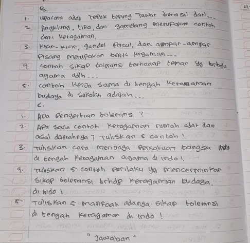 upacara adal repuk tepung Tawar berasal dar. 
2. Angklung, LiFa, dan gamelang merupakan contoh 
cari keragaman. 
3. KGr- KcIr, gundal Pacul, dan ampar-ampar 
Plsang merupakan balk kngaman.. 
4. conroh sikap toleransi terhadap teman yg brbda 
agama adh. . . 
8. contoh kerJa sama di bengah Keranaman 
budaya di sekolan adalah. . . 
C. 
1. Apa Pengerflan tolerans? 
2. APa saga conroh keragaman runah adar dam 
osal daerahnda? Tulskan s contoh? 
3. Tuiskan cara menoaga persaruar bangsa wdo 
di tengal Keragaman agama di indol 
4. Tuiskan 5 contoh perclaky y mencerminkan 
Sikap boleransi brhde keragaman budaya. 
d indo! 
5 Tullskan s manfoar adanya skao toleransi 
di tengan keragaman dn irdo! 
Jawaban "