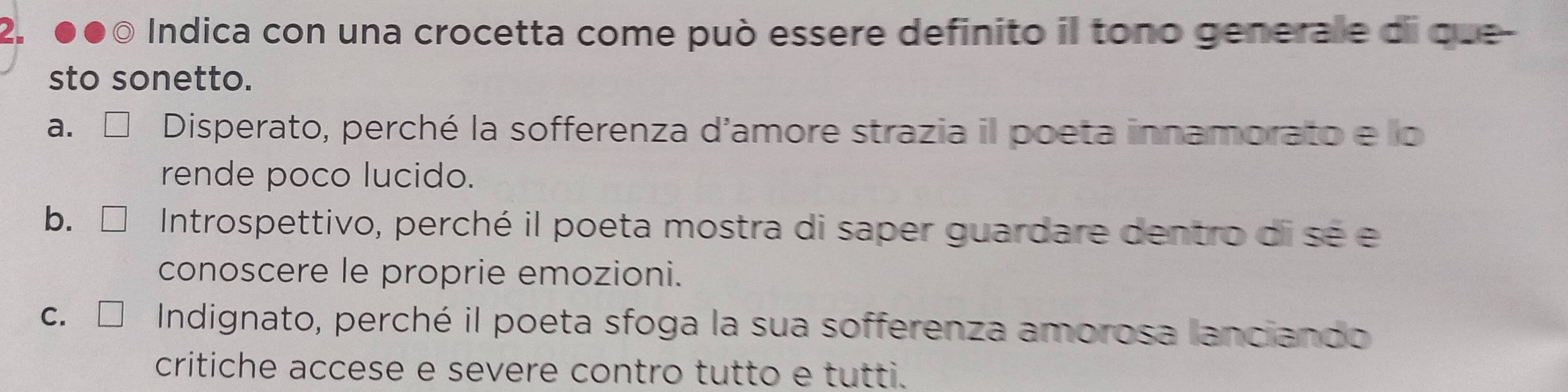 Indica con una crocetta come può essere definito il tono generale di que-
sto sonetto.
a. Disperato, perché la sofferenza d'amore strazia il poeta innamorato e lo
rende poco lucido.
b. Introspettivo, perché il poeta mostra di saper guardare dentro di se e
conoscere le proprie emozioni.
C. Indignato, perché il poeta sfoga la sua sofferenza amorosa lanciando
critiche accese e severe contro tutto e tutti.