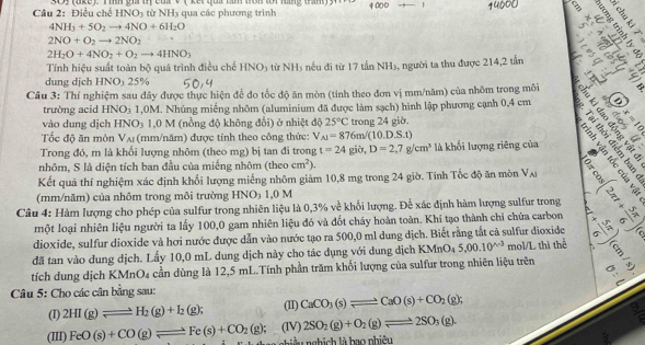 4000
Câu 2: Điễ ucheHNO_3 từ NH_3 qua các phương trình
ab a
4NH_3+5O_2to 4NO+6H_2O
2NO+O_2to 2NO_2
% -5
2H_2O+4NO_2+O_2to 4HNO_3
Tính hiệu suất toàn bộ quá trình điều chế HNO_3 từ NH_3 nếu đi từ 17 tấn NH₃, người ta thu được 214,2 tấn C
dung dịch HNOị 25%
2
Câu 3: Thí nghiệm sau đây được thực hiện để đo tốc độ ăn mòn (tính theo đơn vị mm/năm) của nhôm trong môi 5
trường acid HNO_3 1,0M. Nhúng miếng nhôm (aluminium đã được làm sạch) hình lập phương cạnh 0,4 cm 5 § 
vào dung dịch HNO_3 1,0 M (nồng độ không đổi) ở nhiệt độ 25°C trong 24 giờ.
Tốc độ ăn mòn V_AI (mm/năm) được tính theo công thức: V_A1=876m/(10.D.S.t)
Trong đó, m là khối lượng nhôm (theo mg) bị tan đi trong t=24gib,D=2,7g/cm^3 là khối lượng riêng của   
nhôm, S là diện tích ban đầu của miếng nhôm (theocm^2).
Kết quả thí nghiệm xác định khổi lượng miếng nhôm giảm 10,8 mg trong 24 giờ. Tính Tốc độ ăn mòn V_Al
(mm/năm) của nhôm trong môi trường HNO₃ 1,0 M
Câu 4: Hàm lượng cho phép của sulfur trong nhiên liệu là 0,3% về khối lượng. Để xác định hàm lượng sulfur trong a
một loại nhiên liệu người ta lấy 100,0 gam nhiên liệu đó và đốt cháy hoàn toàn. Khí tạo thành chỉ chứa carbon S
dioxide, sulfur dioxide và hơi nước được dẫn vào nước tạo ra 500,0 ml dung dịch. Biết rằng tắt cả sulfur dioxide
đã tan vào dung dịch. Lấy 10,0 mL dung dịch này cho tác dụng với dung dịch KMnO_45,00.10^(wedge -3) mol/L thì thể .
tích dung dịch KMnO₄ cần dùng là 12,5 mL.Tính phần trăm khối lượng của sulfur trong nhiên liệu trên
Câu 5: Cho các cân bằng sau:
(I) 2HI(g)leftharpoons H_2(g)+I_2(g); (II) CaCO_3(s)leftharpoons CaO(s)+CO_2(g);
2SO_2(g)+O_2(g)leftharpoons 2SO_3(g).
 9/8 
(III) FeO(s)+CO(g)leftharpoons Fe(s)+CO_2(g); (IV) niệ u  nghị h là bao nhiệu