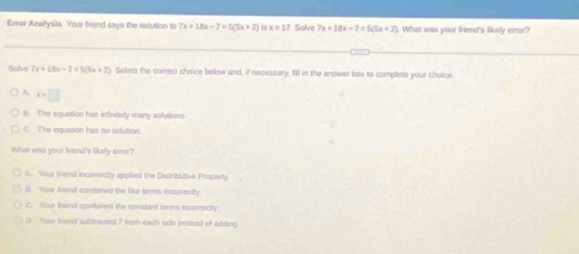 Error Analysis Your friend says the solution to 7x+18x-7=5(5x+2) 5 x=17 Solvi 7x+18x-7=5(5x+2) What was your friend's likely error?
Solve 7x+18x-7=5(5x+2) Sellect the correct choice below and, if necessary; fill in the answer box to complets your choice
A x=□
B. The equation has infinitely many solutions
C. The equiation has no solution.
What was your biend's likely esor?
a. Your friend incorrectly applied the Distributive Property.
D. Your frend sombined the like troms incorrectly
C. Your Iand combined the constant toms insurrectly
0 Your koend subsracted 7 from each side instead of adding.