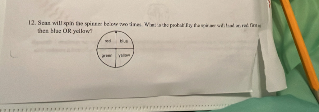 Sean will spin the spinner below two times. What is the probability the spinner will land on red first m 
then blue OR yellow? 
red blue 
green yellow