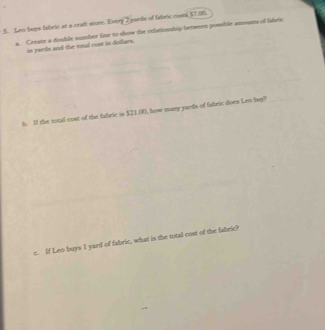 Leo buys fabric at a craft sore. Every 2 yards of fabric cunt $7.00. 
a. Create a double number line to show the selatiouship between pontble amounts of firic 
in yards and the totel cost in dollars. 
b. If the total cost of the fabric is $21.00, how many yands of fabric does Leo buy? 
c. If Leo buys 1 yard of fabric, what is the total cost of the fabric?