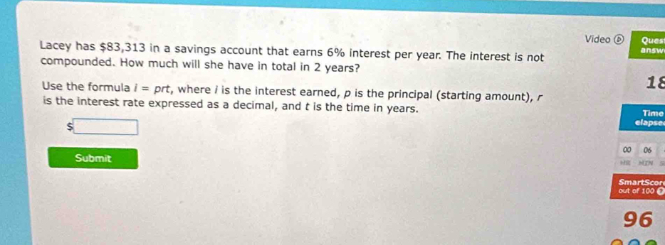 Video ⑥ Ques 
answ 
Lacey has $83,313 in a savings account that earns 6% interest per year. The interest is not 
compounded. How much will she have in total in 2 years? 
18 
Use the formula i=prt , where i is the interest earned, p is the principal (starting amount), r
is the interest rate expressed as a decimal, and t is the time in years. elapse 
Time
$□
00 06 
Submit 
H2 MTN 
SmartScon 
out of 100 © 
96