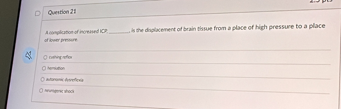 A complication of increased ICP _, is the displacement of brain tissue from a place of high pressure to a place
of lower pressure.
_
cushing reflex
_
herniation
autonomic dysreflexia
_
neurogenic shock
_