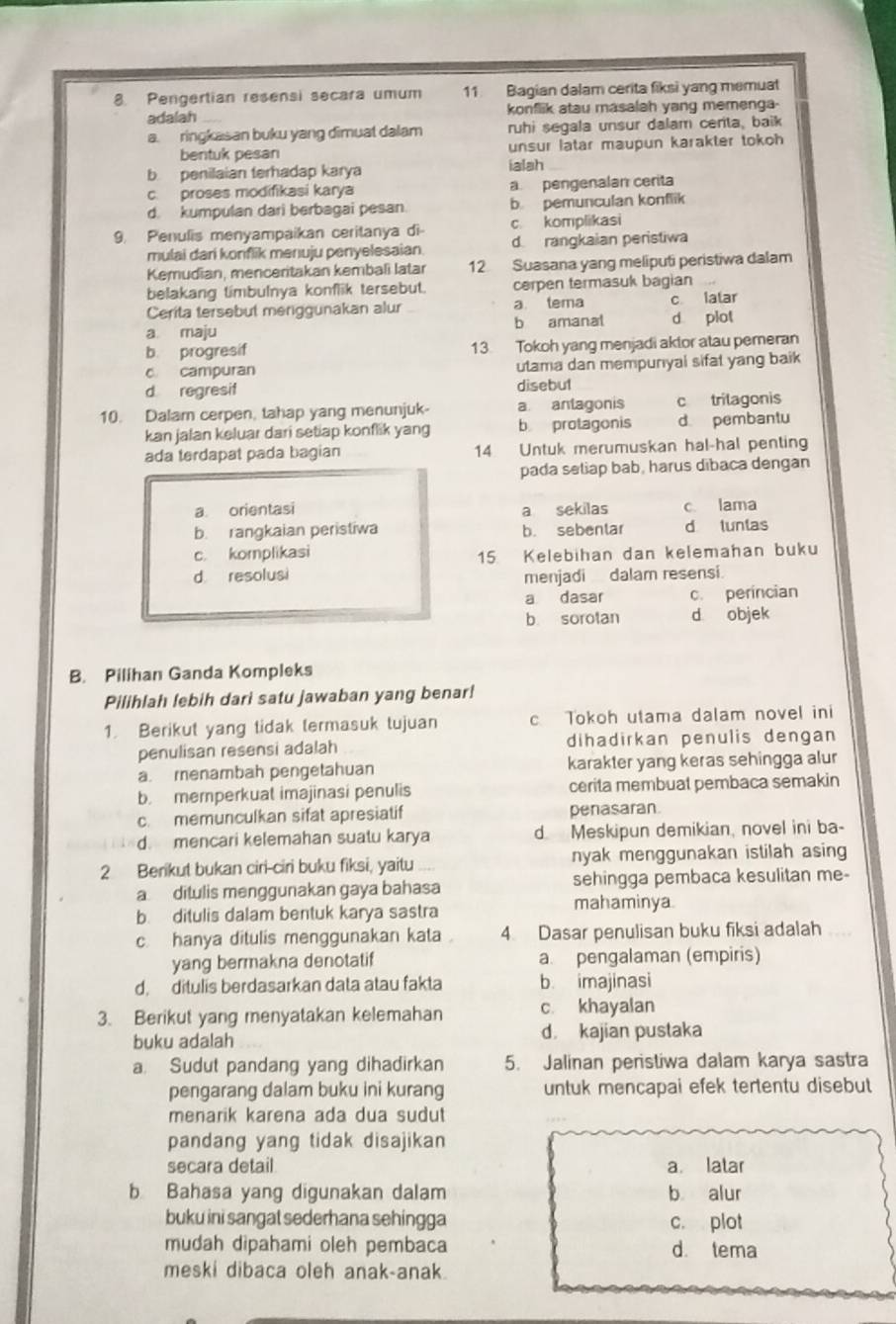 Pengertian resensi secara umum 11 Bagian dalam cerita fiksi yang memuat
adalah konflik atau masalah yang memenga-
a. ringkasan buku yang dimuat dalam ruhi segala unsur dalam centa, baik
bentuk pesan unsur latar maupun karakter tokoh
b penilaian terhadap karya ialsh
c. proses modifikasi karya apengenalan cerita
d. kumpulan dari berbagai pesan b pemunculan konflik
9. Penulis menyampaikan ceritanya di c komplikasi
mulai dari konflik menuju penyelesaian d rangkaian peristiwa
Kemudian, menceritakan kembali latar 12 Suasana yang meliputi peristiwa dalam
belakang timbulnya konflik tersebut. cerpen termasuk bagian
Cerita tersebut meriggunakan alur a tema c latar
a maju b amanal d plot
b. progresif 13. Tokoh yang menjadi aktor atau pemeran
c campuran utama dan mempunyal sifat yang baik
d regresif disebu1
10. Dalam cerpen, tahap yang menunjuk a antagonis c trilagonis
kan jalan keluar dari setiap konflik yang b protagonis d pembantu
ada terdapat pada bagian 14 Untuk merumuskan hal-hal penting
pada seliap bab, harus dibaca dengan
a. orientasi a sekilas c lama
b. rangkaian peristiwa b. sebentar d tuntas
c. komplikasi
15 Kelebihan dan kelemahan buku
d resolusi
menjadi dalam resensi.
a dasar c. perincian
b sorotan d objek
B. Pilihan Ganda Kompleks
Pilihlah lebih dari satu jawaban yang benar!
1. Berikut yang tidak termasuk tujuan c Tokoh utama dalam novel ini
penulisan resensi adalah dihadirkan penulis dengan
a. menambah pengetahuan karakter yang keras sehingga alur
b. memperkuat imajinasi penulis cerita membuat pembaca semakin
c. memunculkan sifat apresiatif penasaran.
d mencari kelemahan suatu karya d. Meskipun demikian, novel ini ba-
2 Berikut bukan ciri-ciri buku fiksi, yaitu nyak menggunakan istilah asing
a ditulis menggunakan gaya bahasa sehingga pembaca kesulitan me-
b. ditulis dalam bentuk karya sastra
mahaminya
c hanya ditulis menggunakan kata 4. Dasar penulisan buku fiksi adalah
yang bermakna denotatif a. pengalaman (empiris)
d. ditulis berdasarkan data atau fakta b imajinasi
3. Berikut yang menyatakan kelemahan c khayalan
buku adalah d. kajian pustaka
a. Sudut pandang yang dihadirkan 5. Jalinan peristiwa dalam karya sastra
pengarang dalam buku ini kurang untuk mencapai efek tertentu disebut
menarik karena ada dua sudut
pandang yang tidak disajikan
secara detail a latar
b Bahasa yang digunakan dalam b alur
buku ini sangat sederhana sehingga c. plot
mudah dipahami oleh pembaca d. tema
meski dibaca oleh anak-anak.