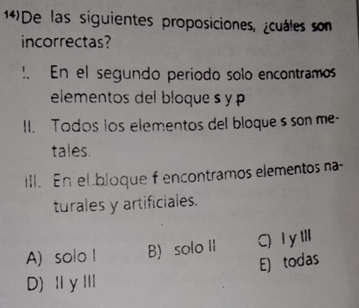 14)De las siguientes proposiciones, ¿cuáles son
incorrectas?
1、 En el segundo período solo encontramos
elementos del bloque s y p
I. Todos los elementos del bloques son me-
tales.
Ill. En el bloque f encontramos elementos na
turales y artificiales.
A) solo l B) solo II C)I y tll
E) todas
D)ⅡγⅢ