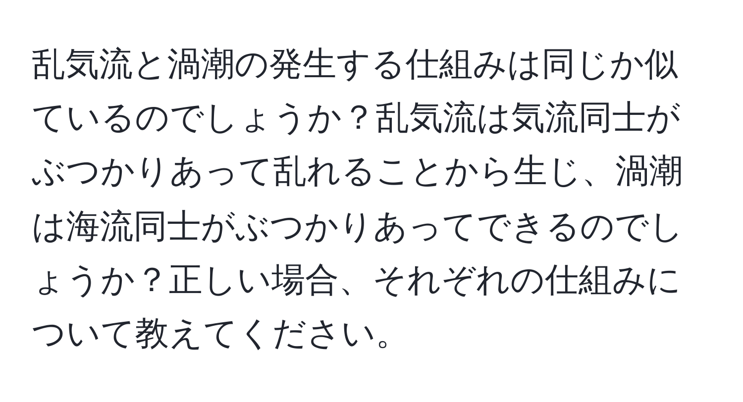 乱気流と渦潮の発生する仕組みは同じか似ているのでしょうか？乱気流は気流同士がぶつかりあって乱れることから生じ、渦潮は海流同士がぶつかりあってできるのでしょうか？正しい場合、それぞれの仕組みについて教えてください。