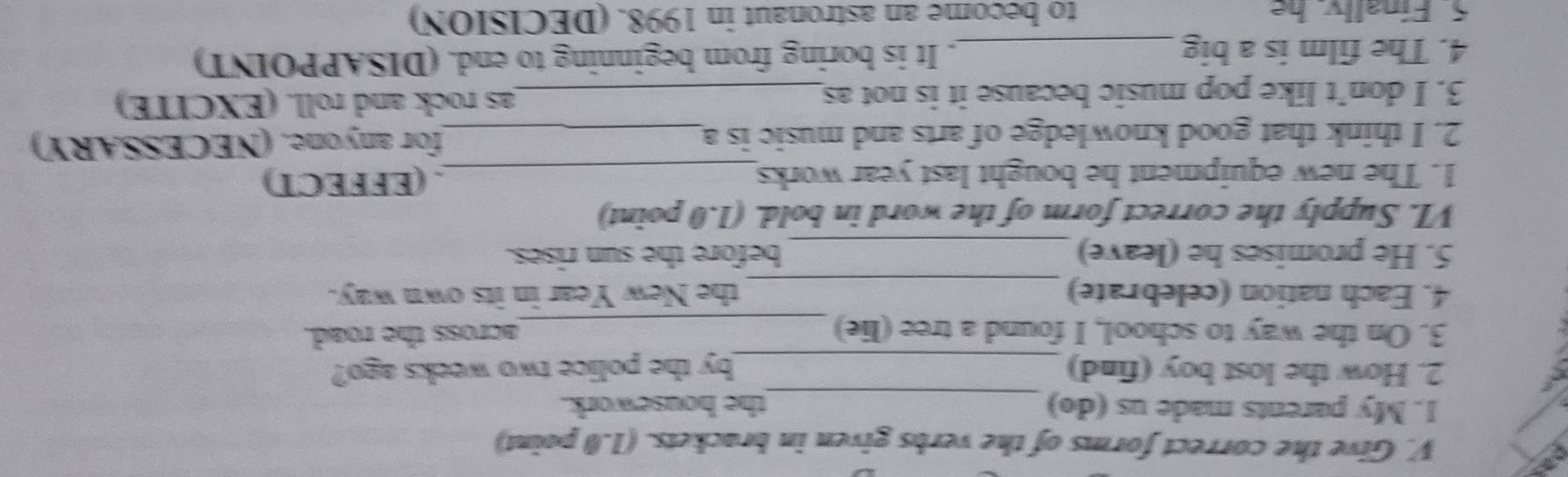 Give the correct forms of the verbs given in brackets. (1.0 point) 
1. My parents made us (do) _the housework. 
2. How the lost boy (find) _by the police two weeks ago? 
3. On the way to school, I found a tree (lie) _across the road. 
4. Each nation (celebrate) _the New Year in its own way. 
5. He promises he (leave) _before the sun rises. 
VI. Supply the correct form of the word in bold. (1.0 point) 
1. The new equipment he bought last year works_ . (EFFECT) 
2. I think that good knowledge of arts and music is a_ for anyone. (NECESSARY) 
3. I don’t like pop music because it is not as_ as rock and roll. (EXCITE) 
4. The film is a big _. It is boring from beginning to end. (DISAPPOINT) 
5. Finally. he to become an astronaut in 1998. (DECISION)