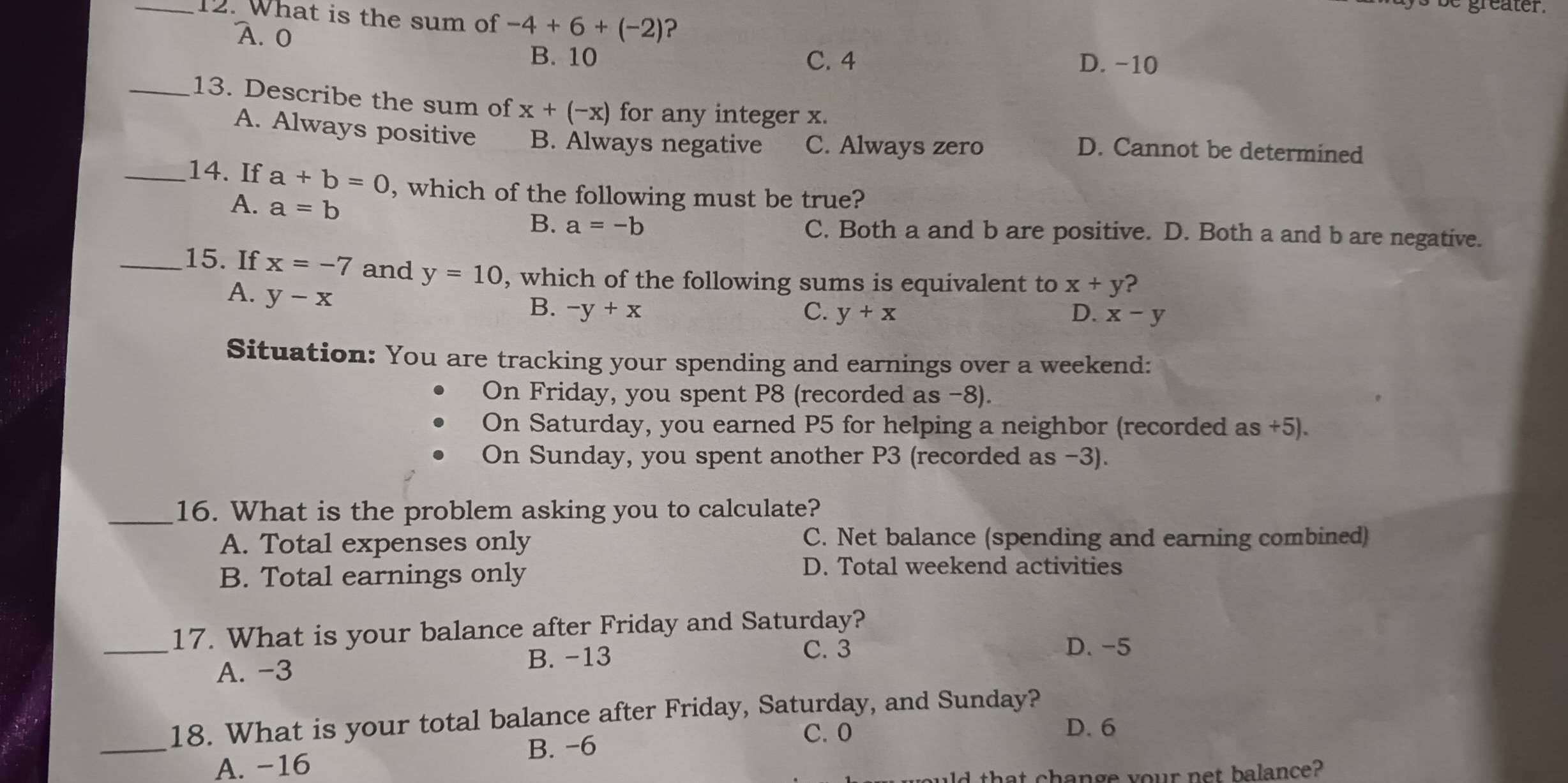 What is the sum of -4+6+(-2) ?
A. 0
B. 10 C. 4 D. -10
_13. Describe the sum of x+(-x) for any integer x.
A. Always positive B. Always negative C. Always zero
D. Cannot be determined
_14. If a+b=0 , which of the following must be true?
A. a=b B. a=-b C. Both a and b are positive. D. Both a and b are negative.
_15. If x=-7 and y=10 , which of the following sums is equivalent to x+y ?
A. y-x
B. -y+x C. y+x D. x-y
Situation: You are tracking your spending and earnings over a weekend:
On Friday, you spent P8 (recorded as −8).
On Saturday, you earned P5 for helping a neighbor (recorded as +5).
On Sunday, you spent another P3 (recorded as -3).
_16. What is the problem asking you to calculate?
A. Total expenses only C. Net balance (spending and earning combined)
B. Total earnings only
D. Total weekend activities
_
17. What is your balance after Friday and Saturday?
A. -3 B. -13
C. 3 D. -5
_
18. What is your total balance after Friday, Saturday, and Sunday?
B. -6
C. 0 D. 6
A. -16
that change your net balance?