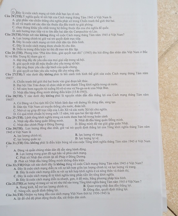 D. Đây là cuộc cách mạng có tính chất bạo lực rõ nét.
Câu 24 (TH).Ý nghĩa quốc tế nổi bật của Cách mạng tháng Tám 1945 ở Việt Nam là
A. góp phần vào chiến thắng chủ nghĩa phát xít trong Chiến tranh thế giới thứ hai.
B. cổ vũ mạnh mẽ các dân tộc thuộc địa đầu tranh tự giải phóng.
C. chọc thủng khâu yếu nhất trong hệ thống thuộc địa của chủ nghĩa để quốc.
D. ảnh hướng trực tiếp và to lớn đến hai dân tộc Campuchia và Lào.
Câu 25(TH).Nhận xét nào không đúng về cuộc Cách mạng tháng Tám năm 1945 ở Việt Nam?
A. Lực lượng chính trị giữ vai trò quyết định trực tiếp.
B. Đây là cuộc cách mạng có tính chất dân tộc điễn hình.
C. Đây là cuộc cách mạng được chuẩn bị chu đảo.
D. Diễn ra trong điều kiện kẻ thù đã trao trả độc lập.
Câu 26 (TH). Phong trảo ''Phá kho thóc, giải quyết nạn đói'' (1945) thu hút đông đảo nhân dân Việt Nam ở Bắc
Kì và Bắc Trung Kì tham gia vì
A. đáp ứng đầy đủ yêu cầu của mọi giai cấp trong xã hội.
B. giải quyết triệt để mâu thuẫn chủ yếu trong xã hội.
C. đáp ứng được yêu cầu cấp bách của quần chúng.
D. giải quyết cơ bản yêu cầu ruộng đất cho nông dân.
Câu 27(TH).Y nào dưới đây không phái là bối cánh tình hình thế giới của cuộc Cách mạng tháng Tám năm
1945?
A. Chiến tranh thế giới thứ hai bước vào giai đoạn kết thúc.
B. Đại hội Tân Trào được tổ chức nhất trí tán thành Tổng khới nghĩa trong cá nước.
C. Mĩ ném bom nguyên tử xuống Hi-rõ-si-ma và Na-ga-sa-ki của Nhật Bản.
D. Nhật đầu hàng đồng minh không điều kiện (15-8-1945).
Câu 28(TH). Ý nào dưới đây không phái là nguyên nhân dẫn đến thắng lợi của Cách mạng tháng Tám năm
1945?
A. Có Đảng và Chủ tịch Hồ Chỉ Minh lãnh đạo với đường lối đúng đẫn, sáng tạo.
B. Dân tộc Việt Nam có truyền thống yêu nước, đoàn kết.
C. Nhờ có sự giúp đỡ trực tiếp của Liên Xô và các nước Xã hội chủ nghĩa.
D. Có quá trình chuẩn bị trong suốt 15 năm, trải qua hai lần tập dượt.
Câu 29 (TH). Lệnh tổng khởi nghĩa trong cả nước được ban bố trong hoàn cảnh
A. Nhật sắp đầu hàng quân Đồng minh. B. Nhật đã đầu hàng quân Đồng minh.
C. Nhật đảo chính Pháp ở Đông Dương  D. Đồng minh đã vào giải giáp quân Nhật.
Câu 30(TH). Lực lượng đồng đảo nhất, giữ vai trò quyết định thắng lợi của Tổng khởi nghĩa tháng Tám năm
1945 ở Việt Nam là B. lực lượng vũ trang.
A. lực lượng chính trị. D. lực lượng tự vệ.
C. lực lượng quân sự.
Câu 31.(TH) Đầu không phải là điều kiện bùng nổ của cuộc Tổng khởi nghĩa tháng Tám năm 1945 ở Việt Nam
?
A. Đảng và quần chúng nhân dân đã sẵn sàng hành động.
B. Lực lượng trung gian đã ngà hắn về phía cách mạng.
C. Phát xít Nhật đảo chính lật đỗ Pháp ở Đông Dương.
D. Phát xít Nhật đầu hàng Đồng minh không điều kiện.
Câu 32.(TH)Nhận xét nào dưới đây là không đúng về cuộc Cách mạng tháng Tám năm 1945 ở Việt Nam?
A. Đây là cuộc cách mạng diễn ra với sự kết hợp giữa lực lượng chính trị và lực lượng vũ trang.
B. Đây là cuộc cách mạng diễn ra với sự kết hợp khởi nghĩa ở cá nông thôn và thành thị.
C. Đây là cuộc cách mạng đi từ khởi nghĩa từng phần tiền lên tổng khởi nghĩa.
D. Đây là cuộc cách mạng diễn ra nhanh, gọn, ít đồ máu, bằng phương pháp hòa bình.
Câu 33.(TH)Lực lượng vũ trang có vai trò như thể nào trong Tổng khởi nghĩa tháng Tâm năm 1945 ở Việt Nam ?
A. Xung kích, hỗ trợ lực lượng chính trị.  B. Quan trọng nhất đưa đến thắng lợi.
C. Nòng cốt, quyết định thắng lợi. D. Đông đảo, quyết định thắng lợi.
Câu 34.(TH) Nhiệm vụ hàng đầu của cách mạng Việt Nam thời kì 1930-1945 là
A. lật đỗ chế độ phân động thuộc địa, cải thiện dân sinh.