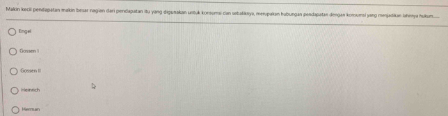 Makin kecil pendapatan makin besar nagian dari pendapatan itu yang digunakan untuk konsumsi dan sebaliknya, merupakan hubungan pendapatan dengan konsumsi yang menjadikan lahimya hukum
Engel
Gossen I
Gossen II
Heinrich
Herman