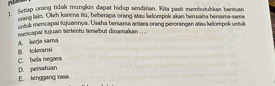 Pilinian
1. Setiap orang tidak mungkin dapat hidup sendirian. Kita pasti membutuhkan bantuan
orang lain. Oleh karena itu, 'beberapa orang atau kelompok akan berusaha bersama-sama
untuk mencapai tujuannya. Usaha bersama antara orang perorangan atau kelompok untuk
mencapai tujuan tertentu tersebut dinamakan ...
A. kerja sama
B. toleransi
C. bela negara
D. persatuan
E. tenggang rasa