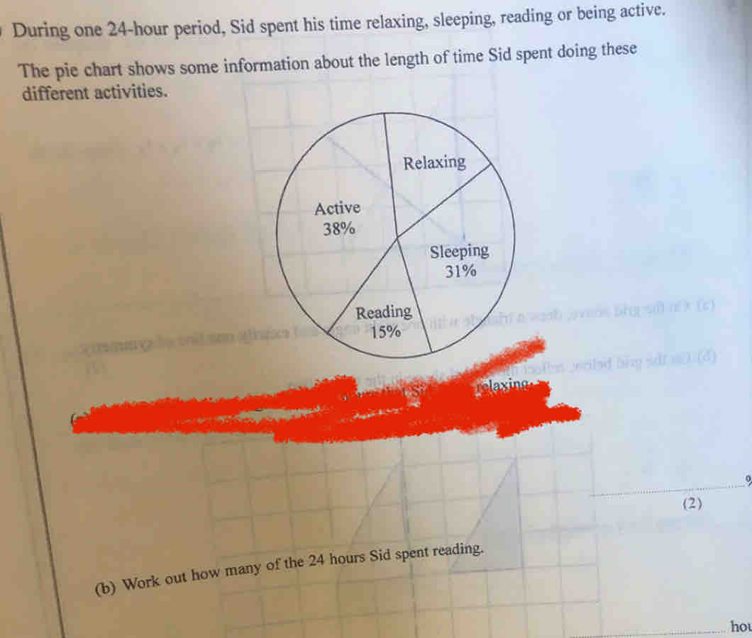 During one 24-hour period, Sid spent his time relaxing, sleeping, reading or being active.
The pie chart shows some information about the length of time Sid spent doing these
different activities.
yalad bisg sdt n0 (d)
elexing
(2)
(b) Work out how many of the 24 hours Sid spent reading..
hot