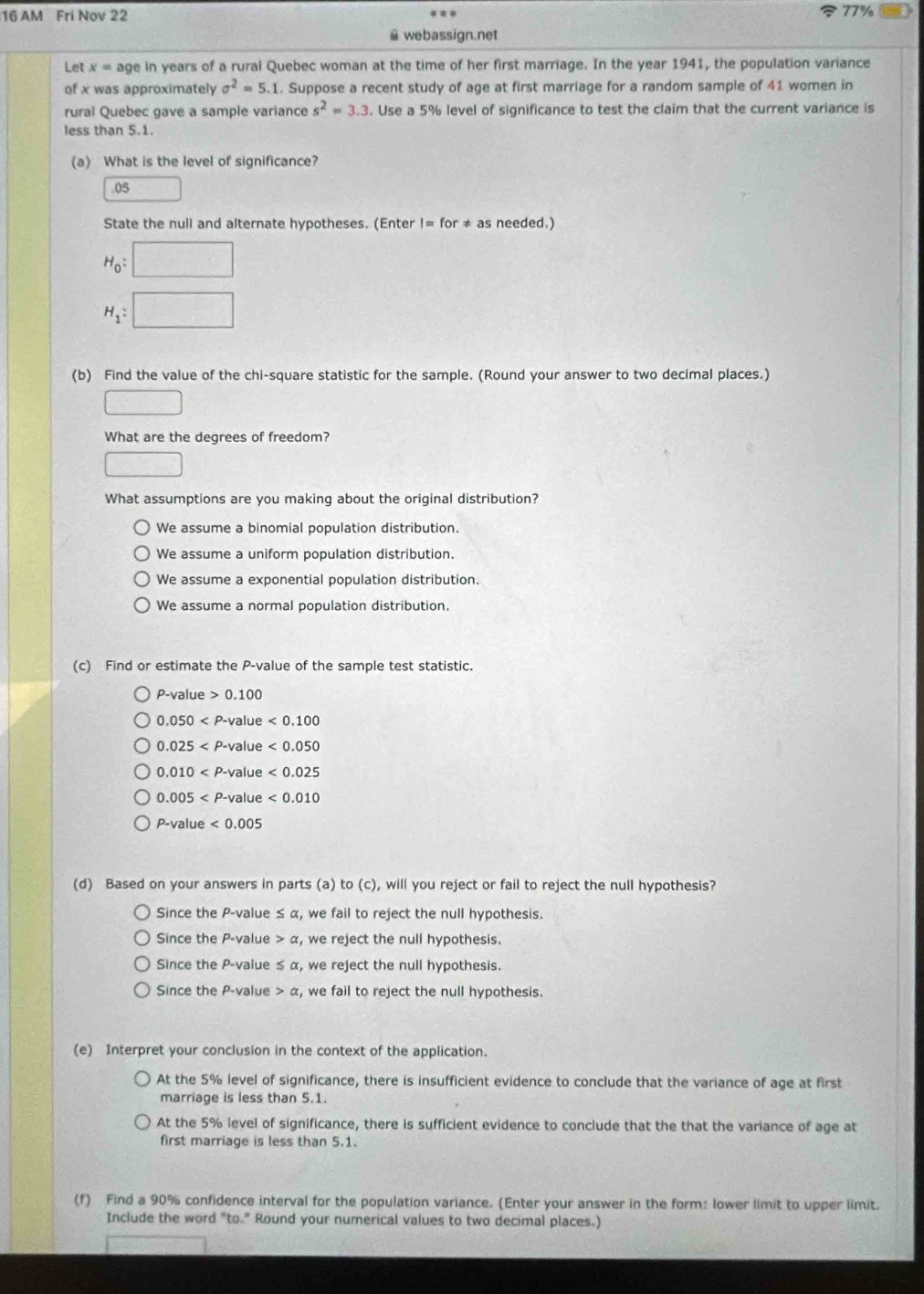 AM Fri Nov 22 77%
G webassign.net
Let x= age in years of a rural Quebec woman at the time of her first marriage. In the year 1941, the population variance
of x was approximately sigma^2=5.1. Suppose a recent study of age at first marriage for a random sample of 41 women in
rural Quebec gave a sample variance s^2approx 3.3. Use a 5% level of significance to test the claim that the current variance is
less than 5.1.
(a) What is the level of significance?
05
State the null and alternate hypotheses. (Enter != for ≠ as needed.)
H_0:□
H_1:□
(b) Find the value of the chi-square statistic for the sample. (Round your answer to two decimal places.)
□
What are the degrees of freedom?
□
What assumptions are you making about the original distribution?
We assume a binomial population distribution.
We assume a uniform population distribution.
We assume a exponential population distribution.
We assume a normal population distribution.
(c) Find or estimate the P-value of the sample test statistic.
P-value>0.100
0.050 value <0.100
0.025 value <0.050
0.010 <0.025
0.005 value <0.010
P-value<0.005
(d) Based on your answers in parts (a) to (c), will you reject or fail to reject the null hypothesis?
Since the P-value ≤ α, we fail to reject the null hypothesis.
Since the P-value > C , we reject the null hypothesis.
Since the P-value ≤ α, we reject the null hypothesis.
Since the P-value a , we fail to reject the null hypothesis.
(e) Interpret your conclusion in the context of the application.
At the 5% level of significance, there is insufficient evidence to conclude that the variance of age at first
marriage is less than 5.1.
At the 5% level of significance, there is sufficient evidence to conclude that the that the variance of age at
first marriage is less than 5.1.
(f) Find a 90% confidence interval for the population variance. (Enter your answer in the form: lower limit to upper limit.
Include the word "to." Round your numerical values to two decimal places.)
sqrt((_ )_ )[(_ _ )]