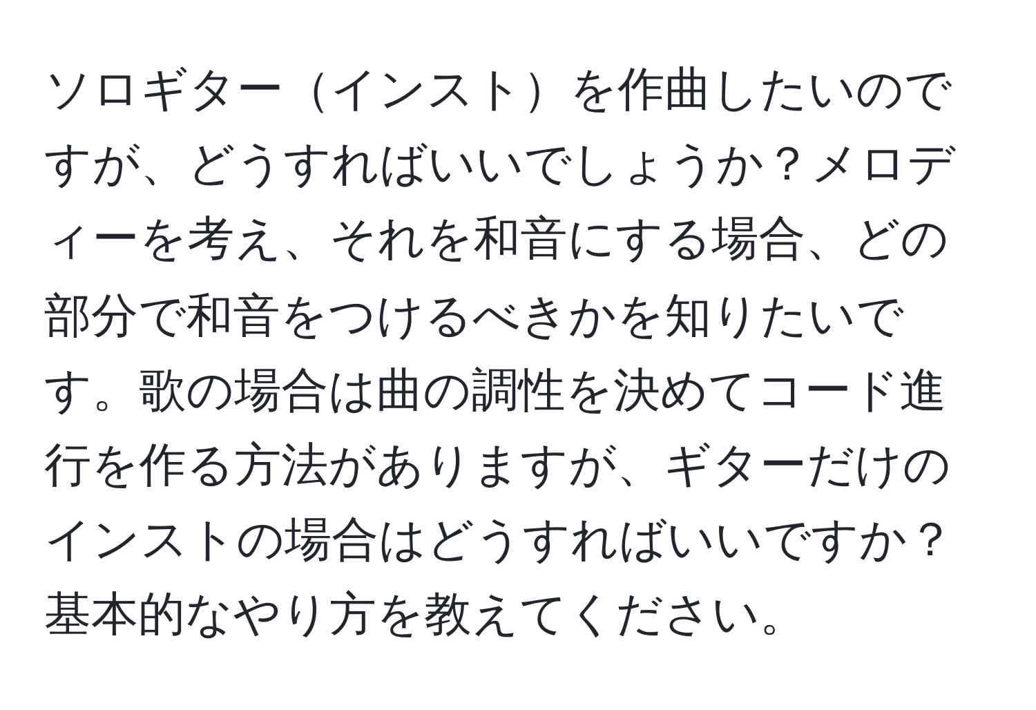 ソロギターインストを作曲したいのですが、どうすればいいでしょうか？メロディーを考え、それを和音にする場合、どの部分で和音をつけるべきかを知りたいです。歌の場合は曲の調性を決めてコード進行を作る方法がありますが、ギターだけのインストの場合はどうすればいいですか？基本的なやり方を教えてください。