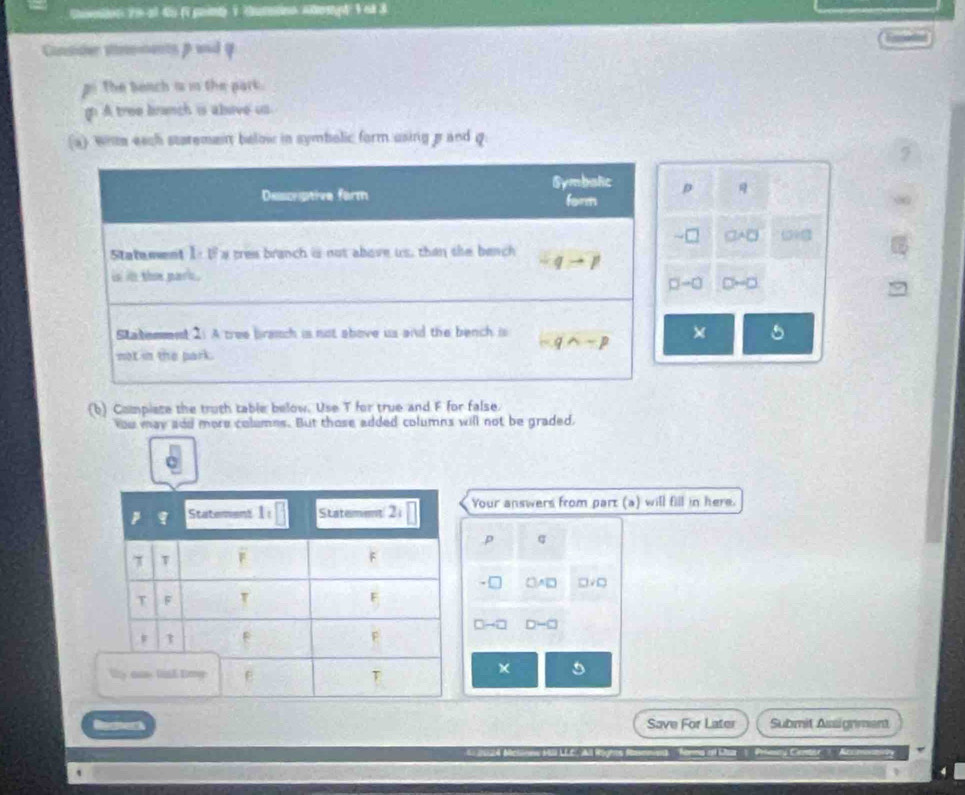 Shaeton 79 al du ( painy 1 Guteono Aempé 1 et 3
Cunsider sements β wnd
po The Beach i i the park.
gn A tree branch is alave us
(a) wrm each staremenn below in symbolic form using g and 
p
□ ABC
→∞ D-□
X 5
(b) Compiate the truth table below. Use T for true and F for false.
You may add more columns. But those added columns will not be graded,
Your answers from part (a) will fill in here.
p q
□ A□ □ VO
D-□
Save For Later Submit Assignment
24 Mc o r Daa  Prsesny Cerbr' 'Aco