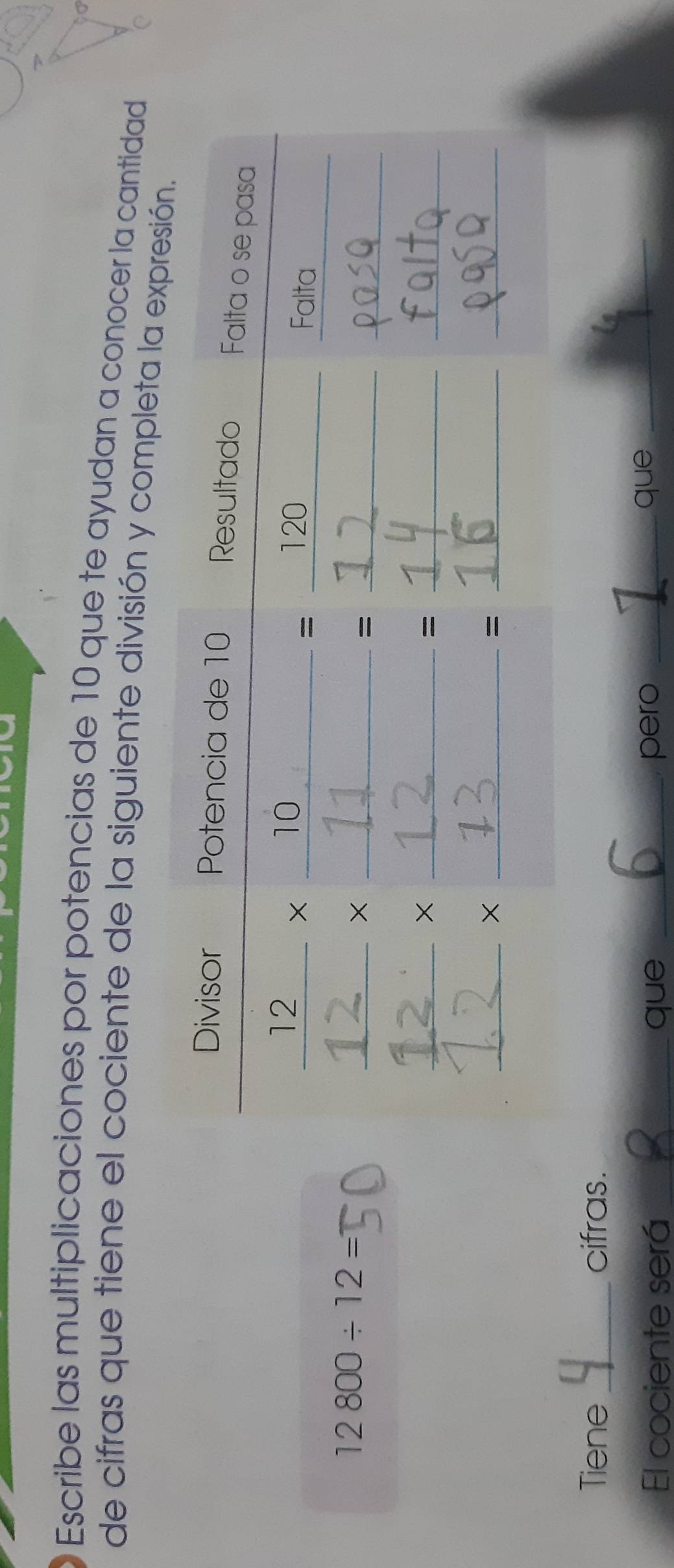 Escribe las multiplicaciones por potencias de 10 que te ayudan a conocer la cantidad 
de cifras que tiene el cociente de la siguiente división y completa l
12800/ 12=
Tiene_ cifras. 
El cociente será _que _pero_ 
que_