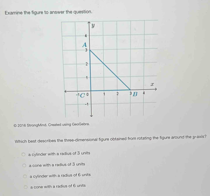 Examine the figure to answer the question.
© 2016 StrongMind. Created using GeoGebra.
Which best describes the three-dimensional figure obtained from rotating the figure around the y-axis?
a cylinder with a radius of 3 units
a cone with a radius of 3 units
a cylinder with a radius of 6 units
a cone with a radius of 6 units