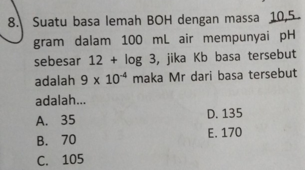 Suatu basa lemah BOH dengan massa 10,5
gram dalam 100 mL air mempunyai pH
sebesar 12+log 3 , jika Kb basa tersebut
adalah 9* 10^(-4) maka Mr dari basa tersebut
adalah...
A. 35 D. 135
B. 70 E. 170
C. 105