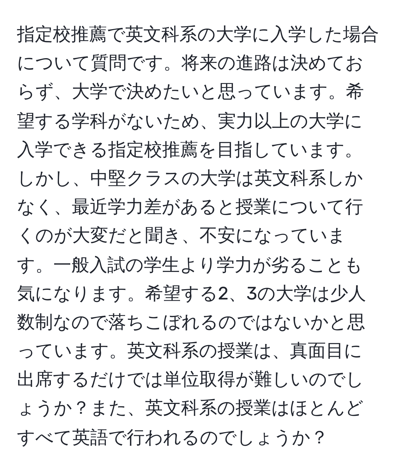 指定校推薦で英文科系の大学に入学した場合について質問です。将来の進路は決めておらず、大学で決めたいと思っています。希望する学科がないため、実力以上の大学に入学できる指定校推薦を目指しています。しかし、中堅クラスの大学は英文科系しかなく、最近学力差があると授業について行くのが大変だと聞き、不安になっています。一般入試の学生より学力が劣ることも気になります。希望する2、3の大学は少人数制なので落ちこぼれるのではないかと思っています。英文科系の授業は、真面目に出席するだけでは単位取得が難しいのでしょうか？また、英文科系の授業はほとんどすべて英語で行われるのでしょうか？