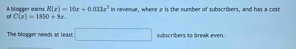 A blogger earns R(x)=10x+0.033x^2 in revenue, where x is the number of subscribers, and has a cost 
of C(x)=1850+8x. 
The blogger needs at least □ subscribers to break even.