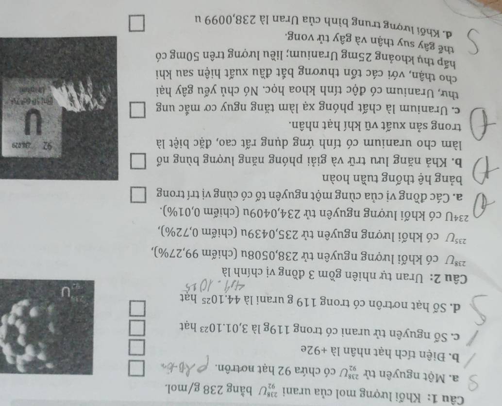 Khối lượng mol của urani _(92)^(238)U bằng 238 g/mol.
a. Một nguyên tử _(92)^(238)U có chứa 92 hạt notrôn.
b. Điện tích hạt nhân là +92e
c. Số nguyên tử urani có trong 119g là 3,01.10^(23) hạt
d. Số hạt nơtrôn có trong 119 g urani là 44.10^(25) hat
Câu 2: Uran tự nhiên gồm 3 đồng vị chính là
238 U có khối lượng nguyên tử 238,0508u (chiếm 99,27%),
23 *U có khối lượng nguyên tử 235,0439u (chiếm 0,72%),
234U có khối lượng nguyên tử 234,0409u (chiếm 0,01%).
a. Các đồng vị của cùng một nguyên tố có cùng vị trí trong
bảng hệ thống tuần hoàn
b. Khả năng lưu trữ và giải phóng năng lượng bùng nổ
làm cho uranium có tính ứng dụng rất cao, đặc biệt là
trong sản xuất vũ khí hạt nhân.
c. Uranium là chất phóng xạ làm tăng nguy cơ mắc ung
thư, Uranium có độc tính khoa học. Nó chủ yếu gây hại
cho thận, với các tổn thương bắt đầu xuất hiện sau khi
hấp thụ khoảng 25mg Uranium; liều lượng trên 50mg có
thế gây suy thận và gây tử vong.
d. Khối lượng trung bình của Uran là 238,0099 u