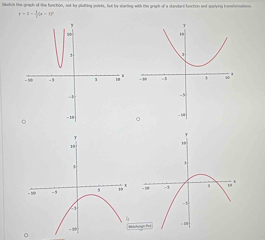 Sketch the graph of the function, not by plotting points, but by starting with the graph of a standard function and applying transformations.
y=2- 1/7 (x-3)^2

bA