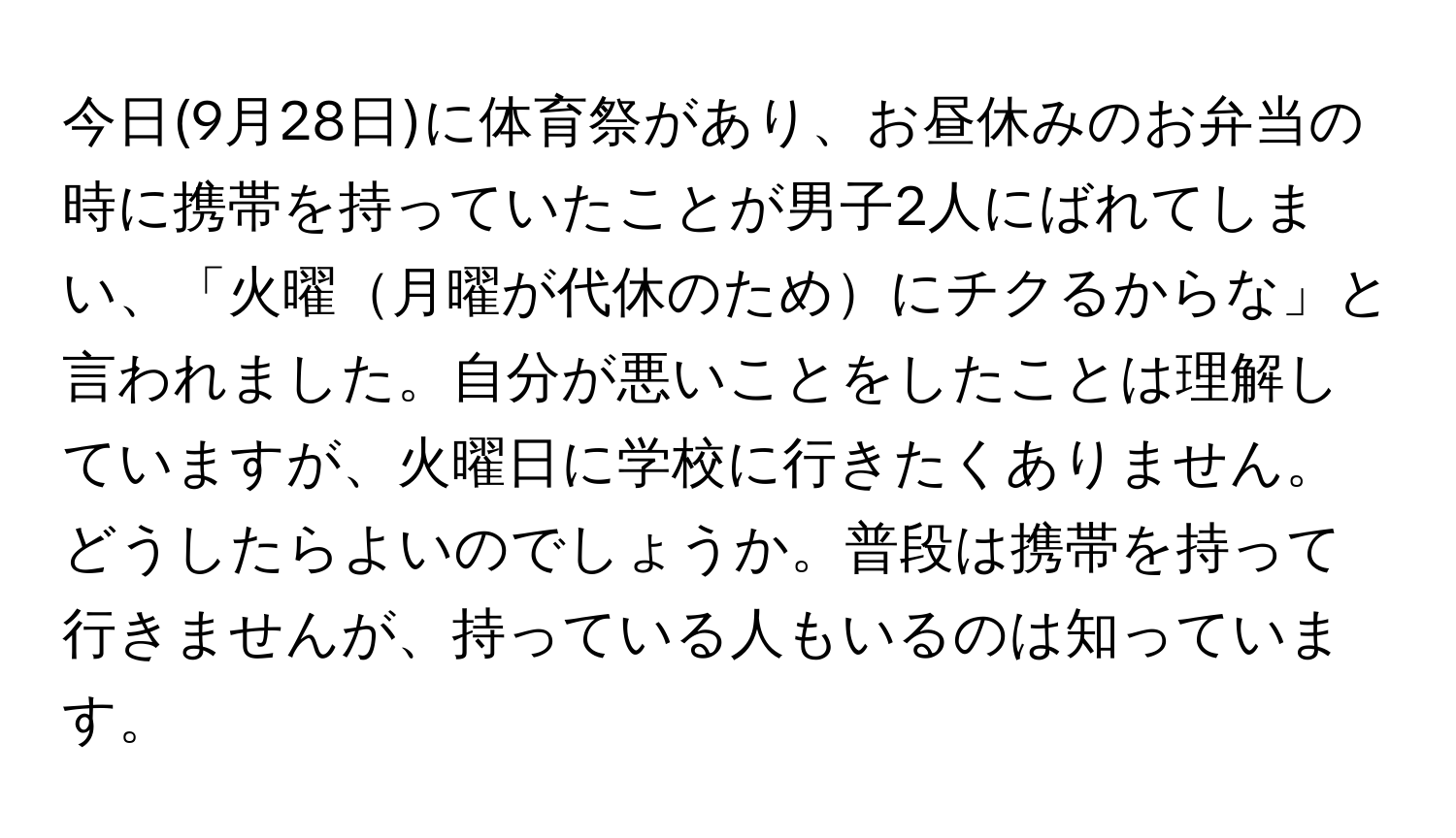 今日(9月28日)に体育祭があり、お昼休みのお弁当の時に携帯を持っていたことが男子2人にばれてしまい、「火曜月曜が代休のためにチクるからな」と言われました。自分が悪いことをしたことは理解していますが、火曜日に学校に行きたくありません。どうしたらよいのでしょうか。普段は携帯を持って行きませんが、持っている人もいるのは知っています。